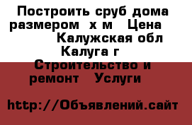 Построить сруб дома размером 6х6м › Цена ­ 165 000 - Калужская обл., Калуга г. Строительство и ремонт » Услуги   